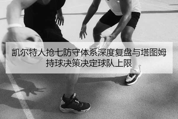 凯尔特人抢七防守体系深度复盘与塔图姆持球决策决定球队上限